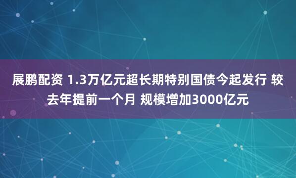 展鹏配资 1.3万亿元超长期特别国债今起发行 较去年提前一个月 规模增加3000亿元