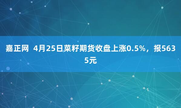 嘉正网  4月25日菜籽期货收盘上涨0.5%，报5635元