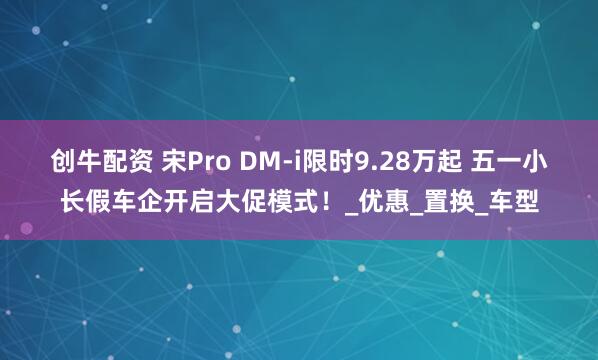 创牛配资 宋Pro DM-i限时9.28万起 五一小长假车企开启大促模式！_优惠_置换_车型