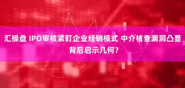 汇操盘 IPO审核紧盯企业经销模式 中介核查漏洞凸显 背后启示几何？
