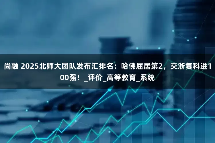 尚融 2025北师大团队发布汇排名：哈佛屈居第2，交浙复科进100强！_评价_高等教育_系统