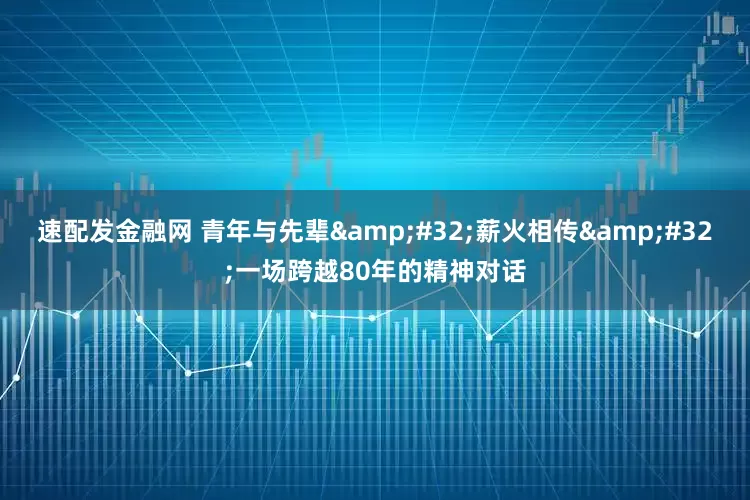 速配发金融网 青年与先辈 薪火相传 一场跨越80年的精神对话