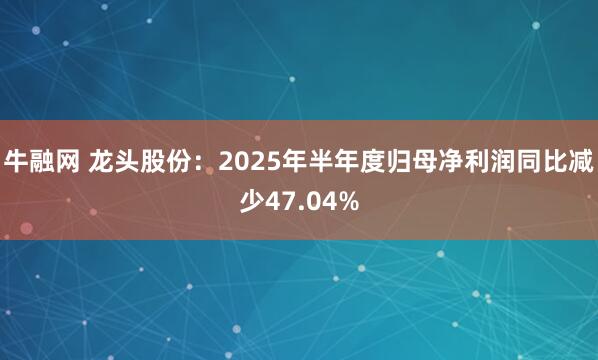 牛融网 龙头股份：2025年半年度归母净利润同比减少47.04%