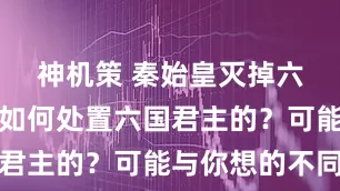 神机策 秦始皇灭掉六国后，是如何处置六国君主的？可能与你想的不同