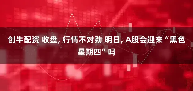 创牛配资 收盘, 行情不对劲 明日, A股会迎来“黑色星期四”吗